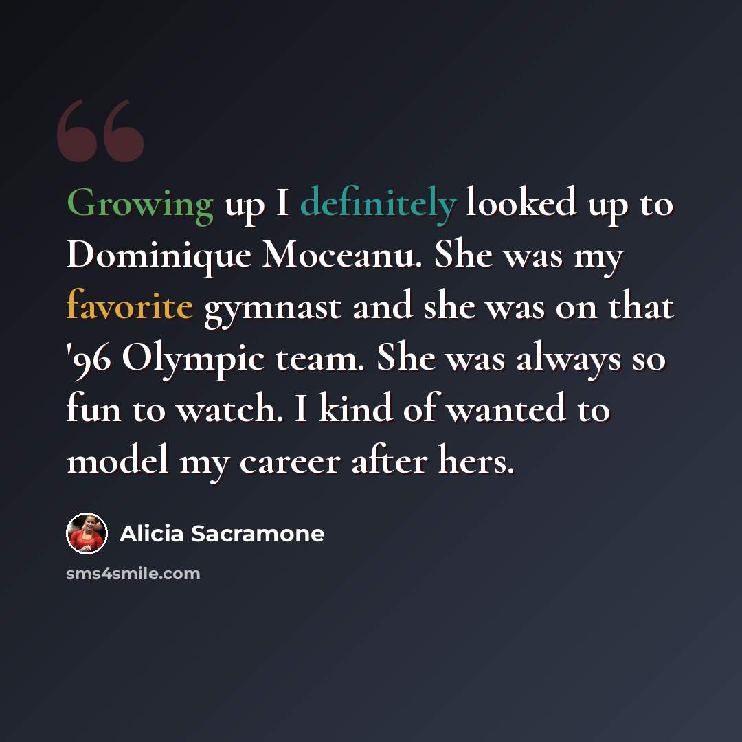 “Growing up I definitely looked up to Dominique Moceanu. She was my favorite gymnast and she was on that '96 Olympic team. She was always so fun to watch. I kind of wanted to model my career after hers.” quote by Alicia Sacramone