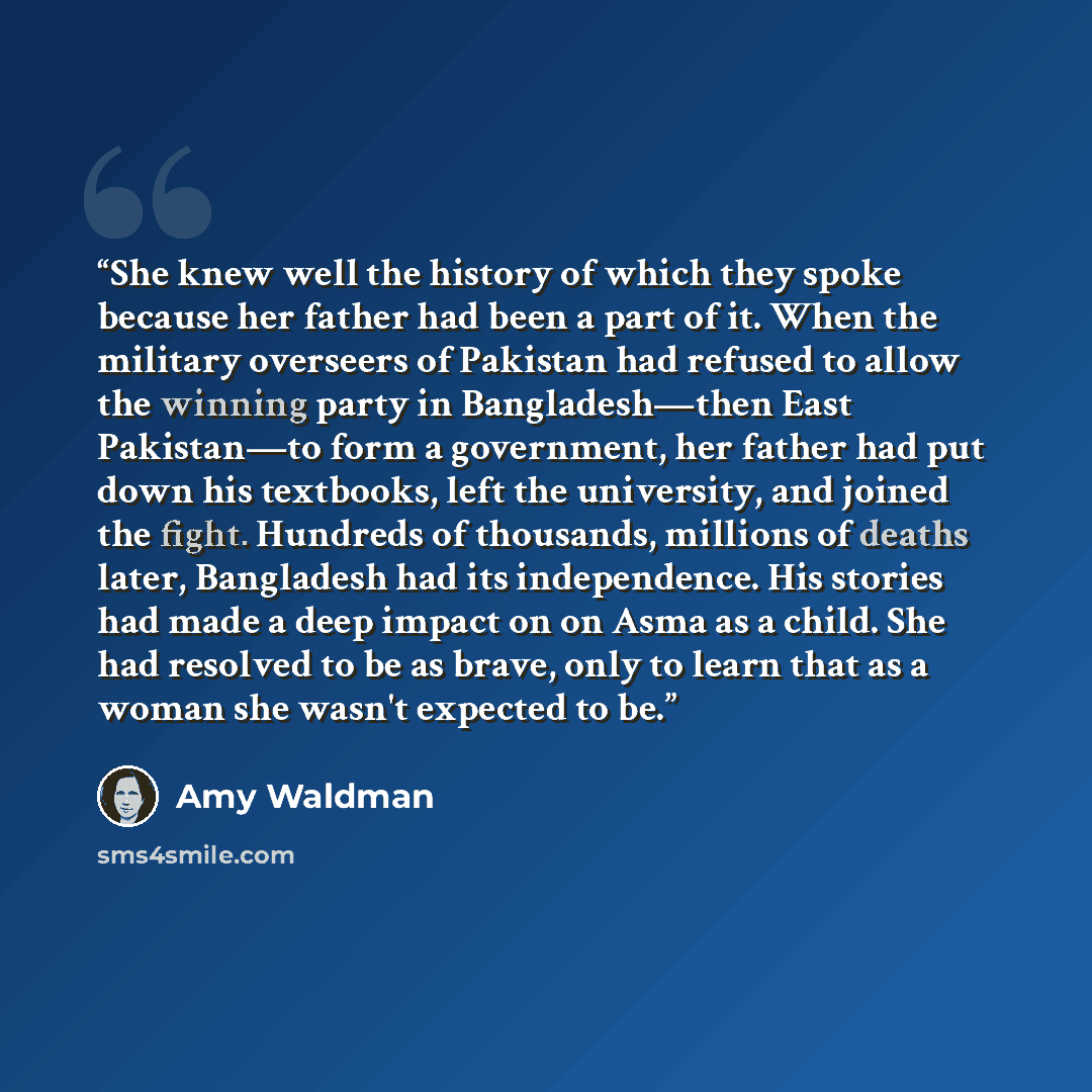 “She knew well the history of which they spoke because her father had been a part of it. When the military overseers of Pakistan had refused to allow the winning party in Bangladesh—then East Pakistan—to form a government, her father had put down his textbooks, left the university, and joined the…” quote by Amy Waldman