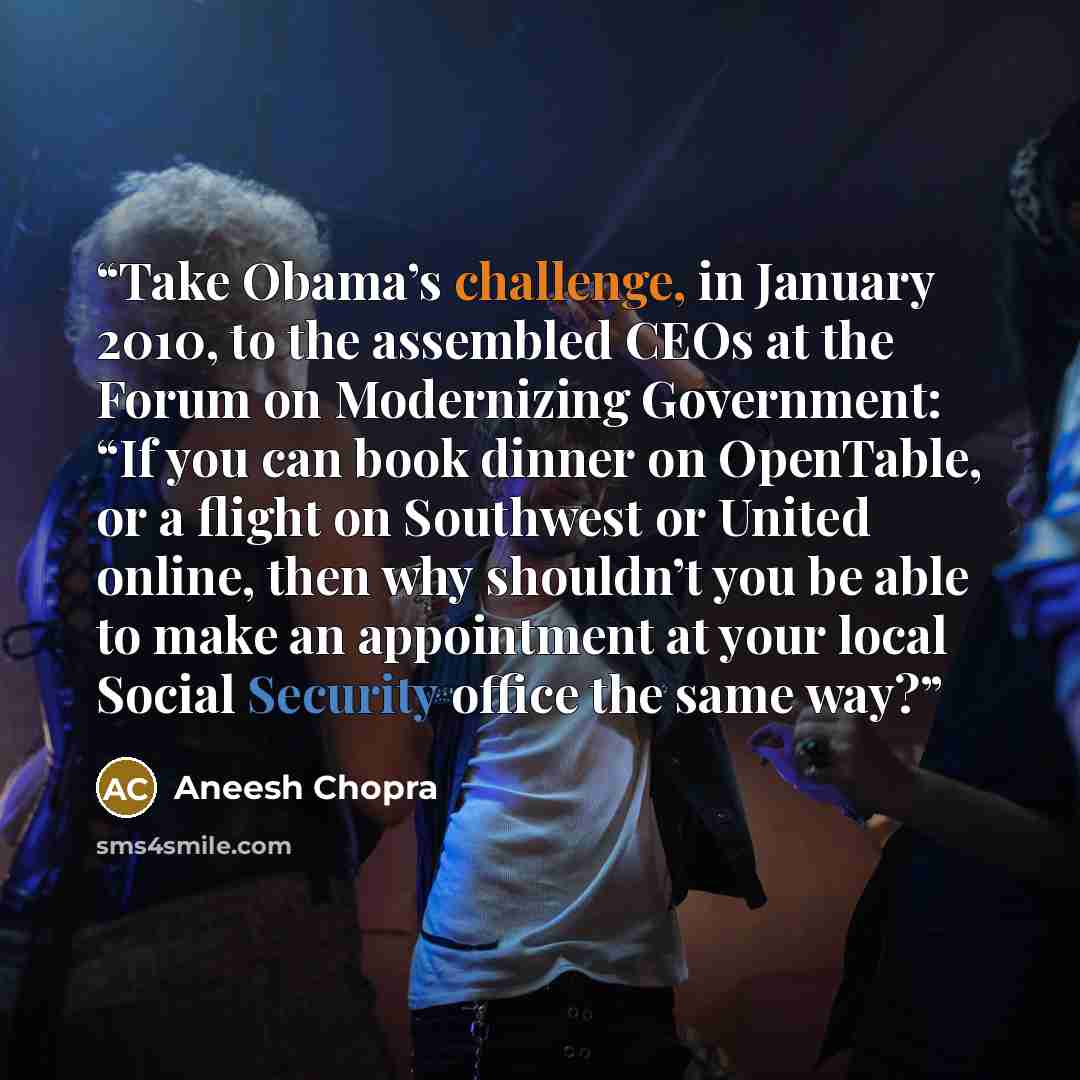 “Take Obama’s challenge, in January 2010, to the assembled CEOs at the Forum on Modernizing Government: “If you can book dinner on OpenTable, or a flight on Southwest or United online, then why shouldn’t you be able to make an appointment at your local Social Security office the same way?” quote by Aneesh Chopra