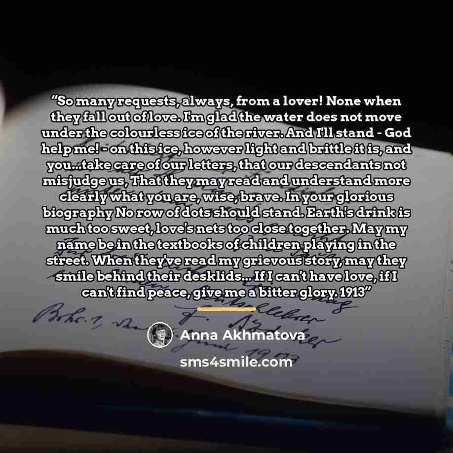 “So many requests, always, from a lover! None when they fall out of love. I'm glad the water does not move under the colourless ice of the river. And I'll stand - God help me! - on this ice, however light and brittle it is, and you...take care of our letters, that our descendants not misjudge us…” quote by Anna Akhmatova