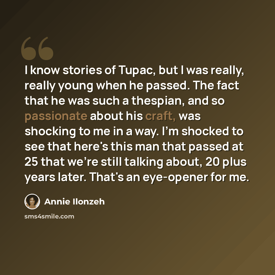 “I know stories of Tupac, but I was really, really young when he passed. The fact that he was such a thespian, and so passionate about his craft, was shocking to me in a way. I'm shocked to see that here's this man that passed at 25 that we're still talking about, 20 plus years later. That's an…” quote by Annie Ilonzeh