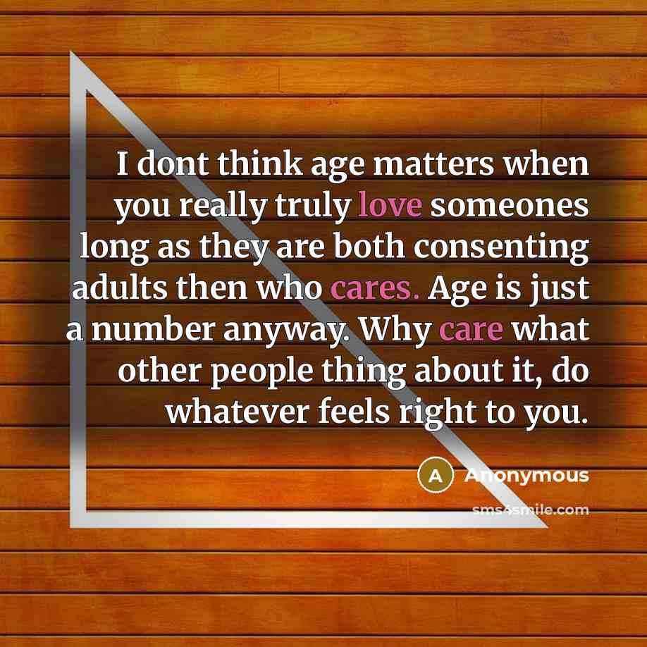 “I dont think age matters when you really truly love someones long as they are both consenting adults then who cares. Age is just a number anyway. Why care what other people thing about it, do whatever feels right to you.” quote by Anonymous