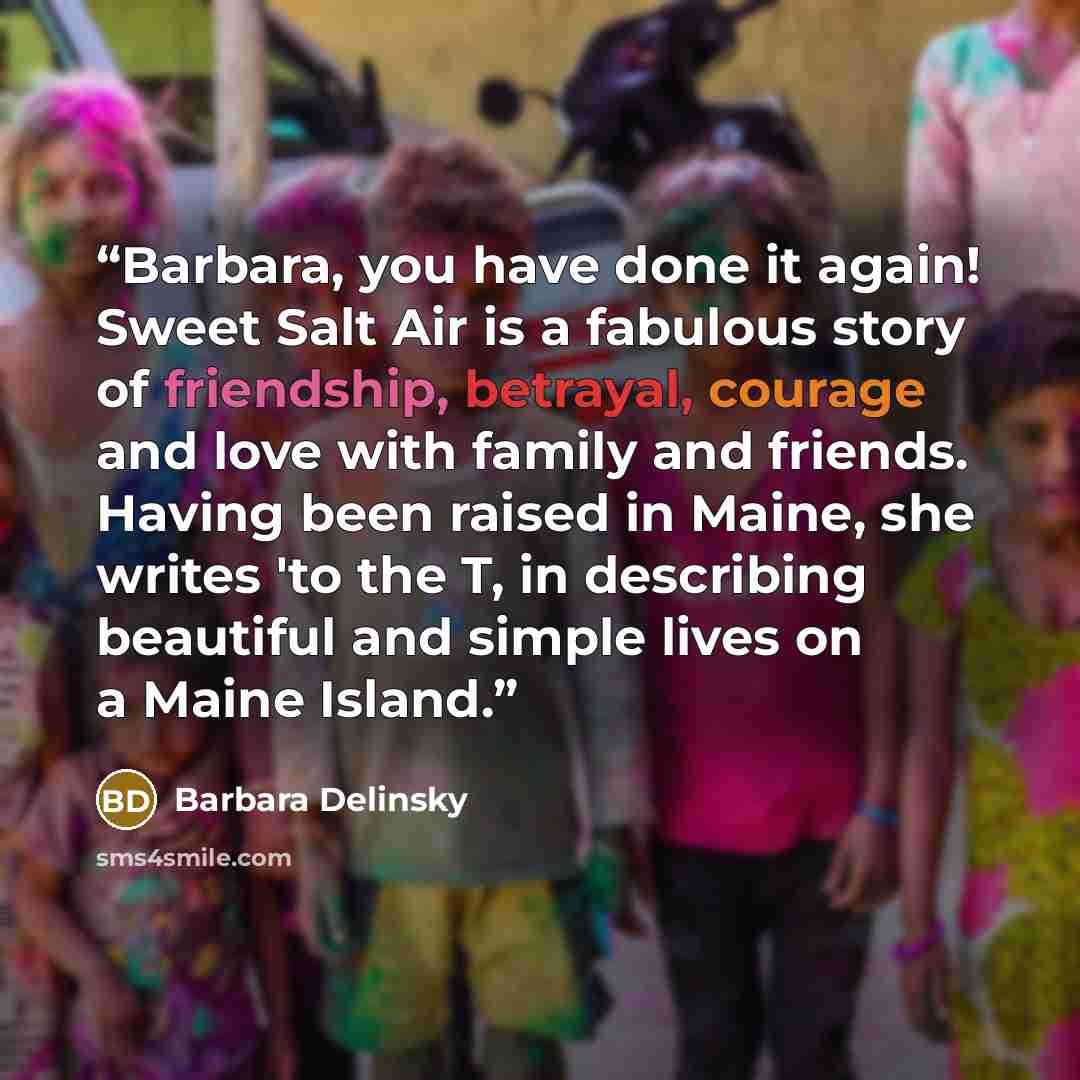 “Barbara, you have done it again! Sweet Salt Air is a fabulous story of friendship, betrayal, courage and love with family and friends. Having been raised in Maine, she writes 'to the T, in describing beautiful and simple lives on a Maine Island.” quote by Barbara Delinsky