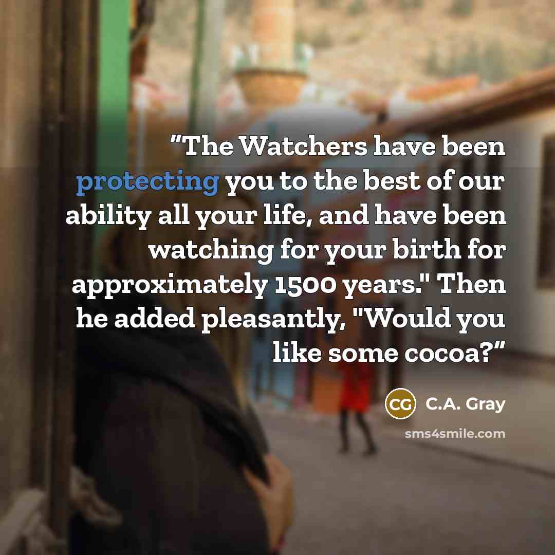 “The Watchers have been protecting you to the best of our ability all your life, and have been watching for your birth for approximately 1500 years." Then he added pleasantly, "Would you like some cocoa?” quote by C.A. Gray