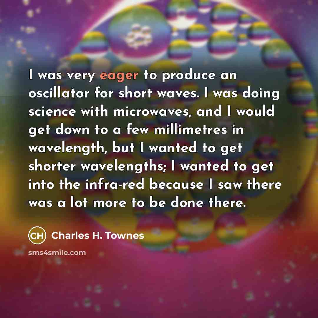 “I was very eager to produce an oscillator for short waves. I was doing science with microwaves, and I would get down to a few millimetres in wavelength, but I wanted to get shorter wavelengths; I wanted to get into the infra-red because I saw there was a lot more to be done there.” quote by Charles H. Townes