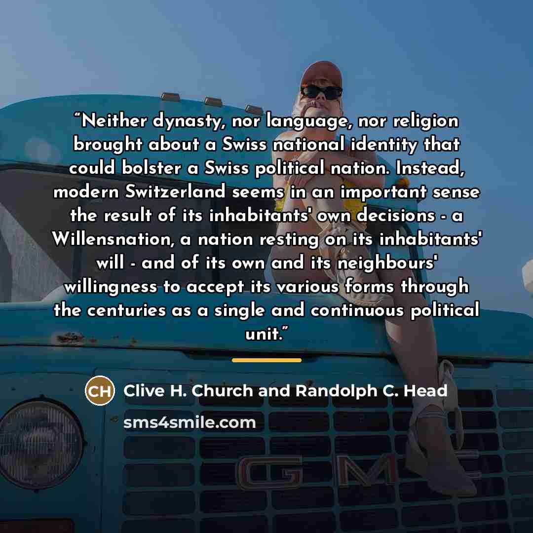 “Neither dynasty, nor language, nor religion brought about a Swiss national identity that could bolster a Swiss political nation. Instead, modern Switzerland seems in an important sense the result of its inhabitants' own decisions - a Willensnation, a nation resting on its inhabitants' will - and…” quote by Clive H. Church and Randolph C. Head