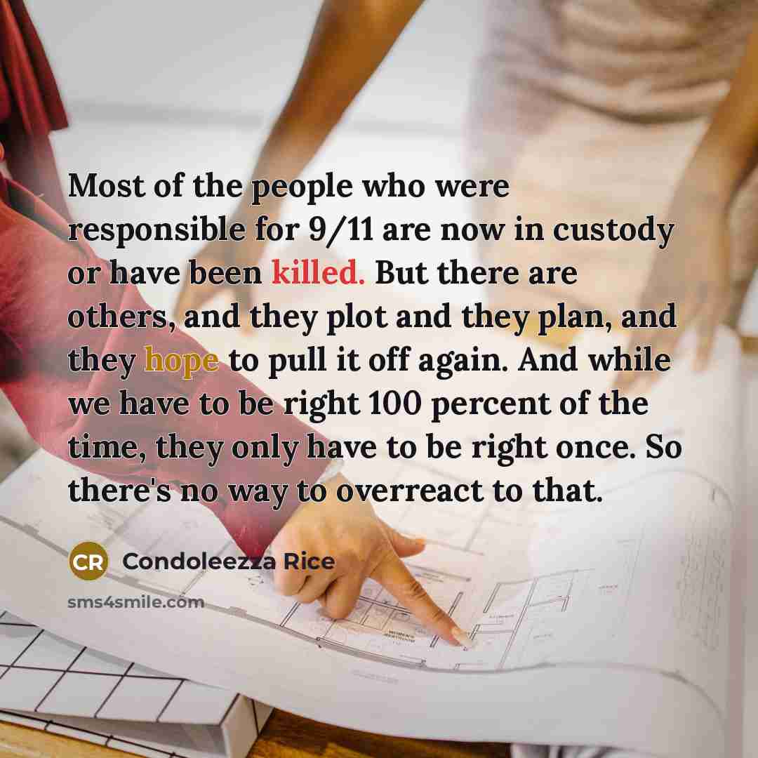“Most of the people who were responsible for 9/11 are now in custody or have been killed. But there are others, and they plot and they plan, and they hope to pull it off again. And while we have to be right 100 percent of the time, they only have to be right once. So there's no way to overreact to…” quote by Condoleezza Rice