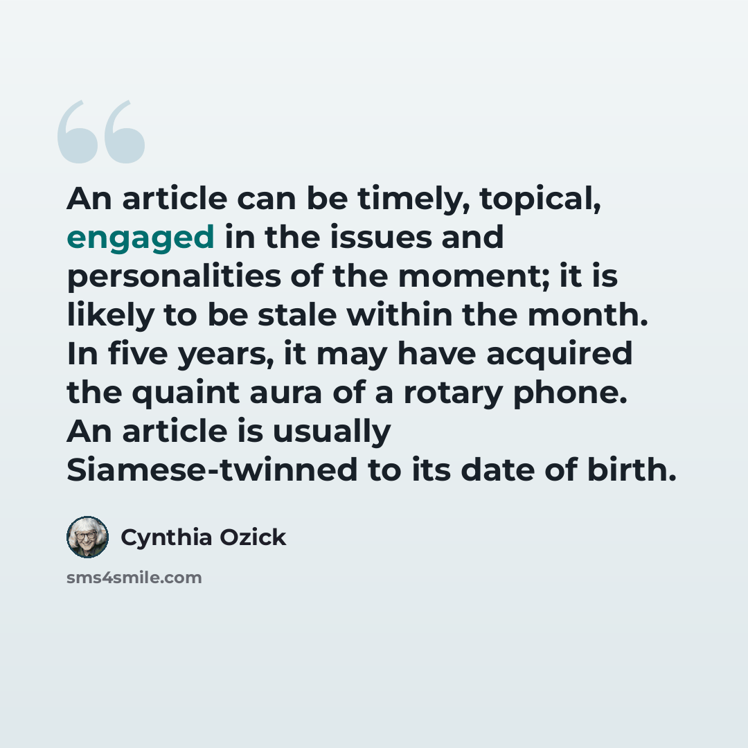 “An article can be timely, topical, engaged in the issues and personalities of the moment; it is likely to be stale within the month. In five years, it may have acquired the quaint aura of a rotary phone. An article is usually Siamese-twinned to its date of birth.” quote by Cynthia Ozick