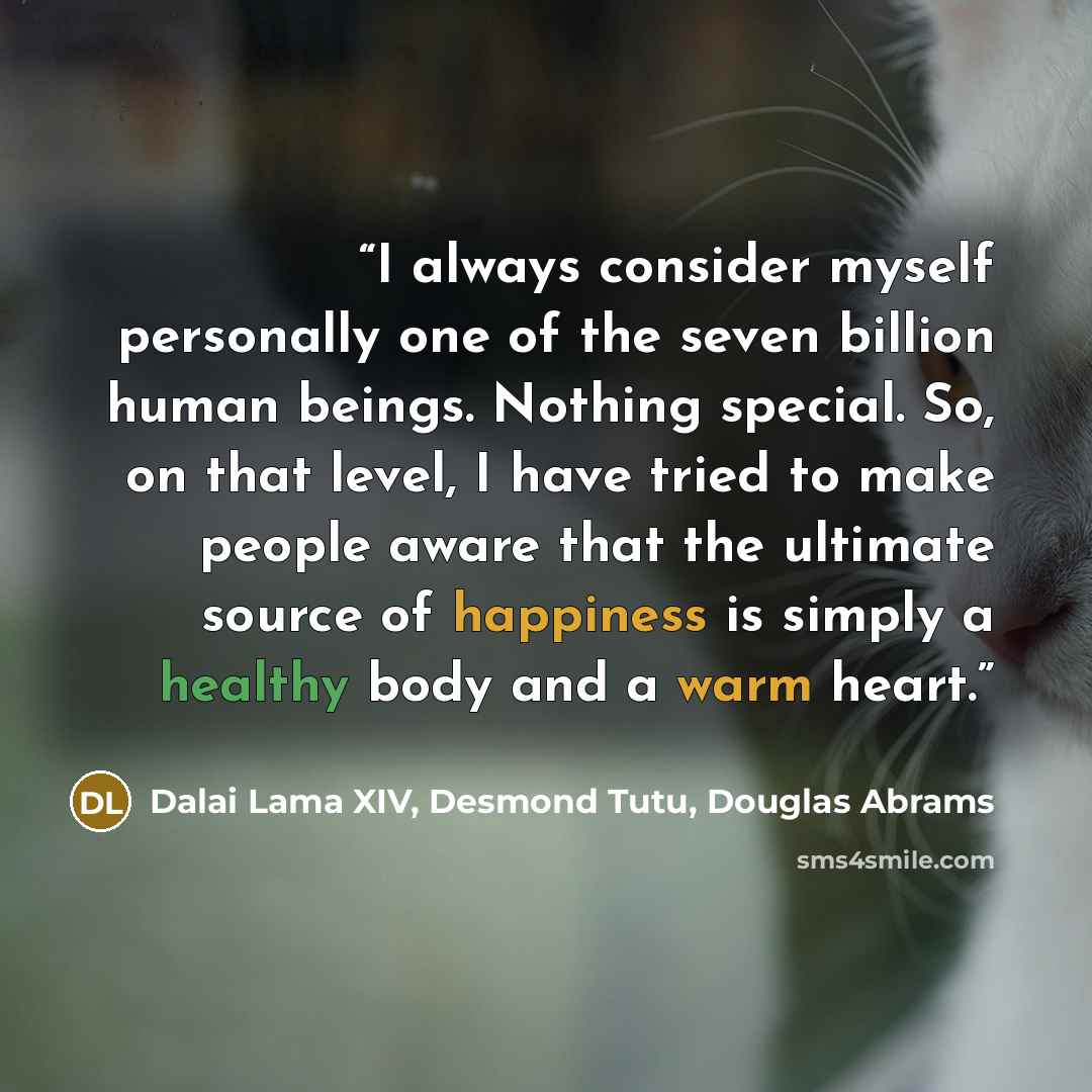 “I always consider myself personally one of the seven billion human beings. Nothing special. So, on that level, I have tried to make people aware that the ultimate source of happiness is simply a healthy body and a warm heart.” quote by Dalai Lama XIV, Desmond Tutu, Douglas Abrams