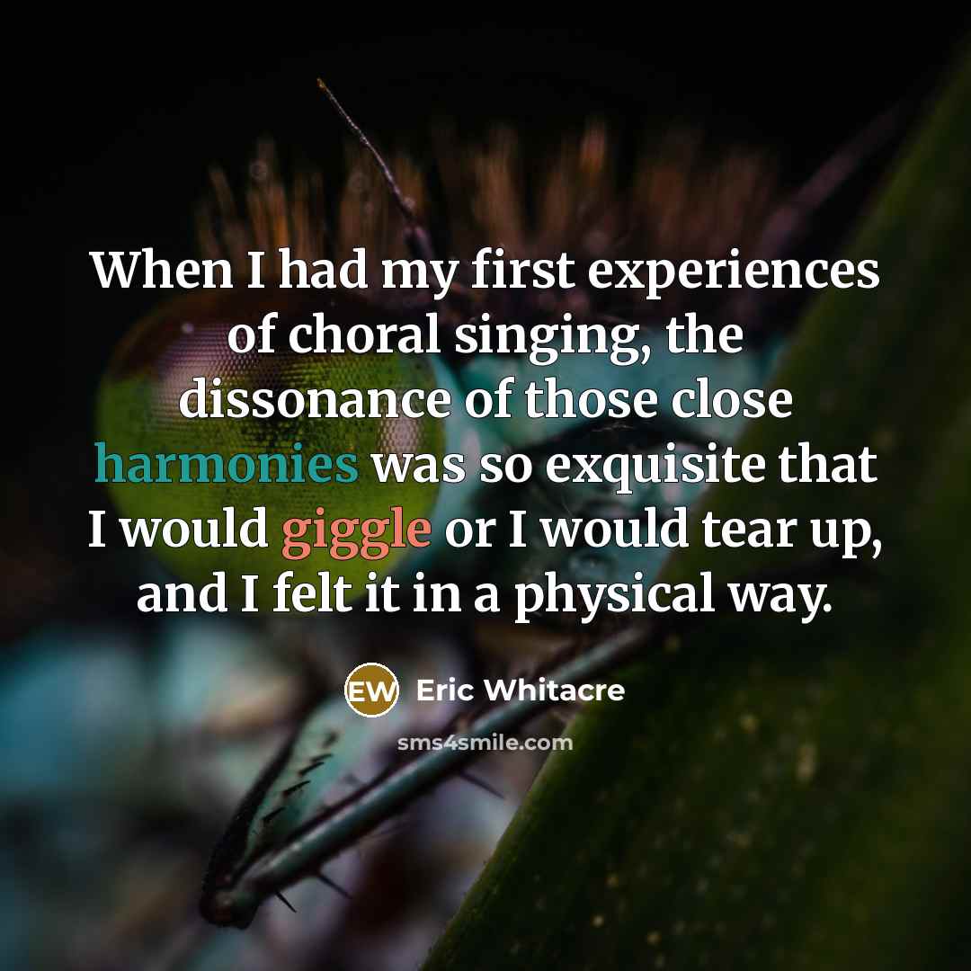 “When I had my first experiences of choral singing, the dissonance of those close harmonies was so exquisite that I would giggle or I would tear up, and I felt it in a physical way.” quote by Eric Whitacre