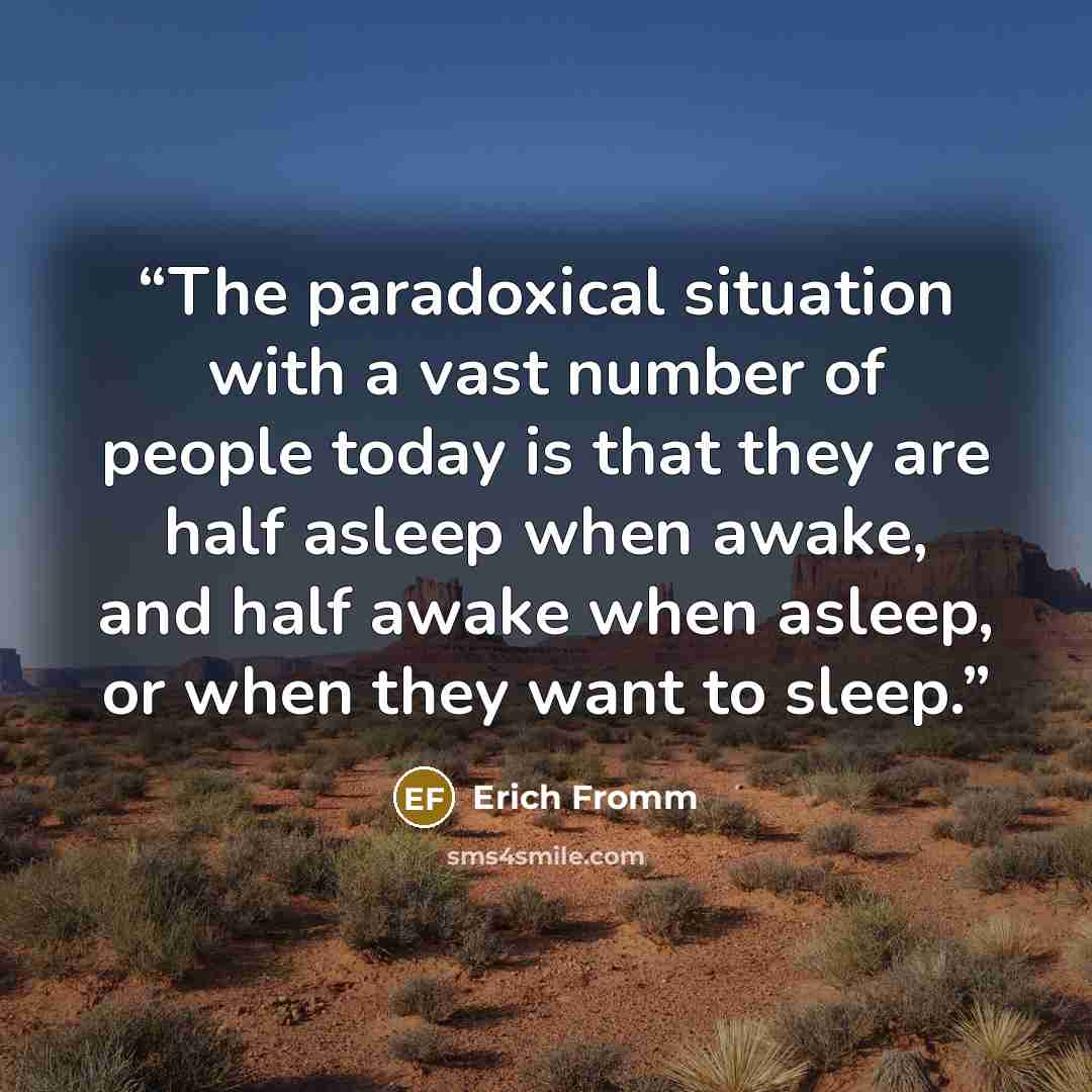 “The paradoxical situation with a vast number of people today is that they are half asleep when awake, and half awake when asleep, or when they want to sleep.” quote by Erich Fromm