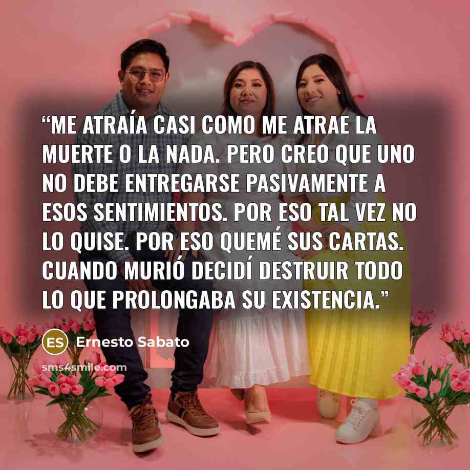 “Me atraía casi como me atrae la muerte o la nada. Pero creo que uno no debe entregarse pasivamente a esos sentimientos. Por eso tal vez no lo quise. Por eso quemé sus cartas. Cuando murió decidí destruir todo lo que prolongaba su existencia.” quote by Ernesto Sabato