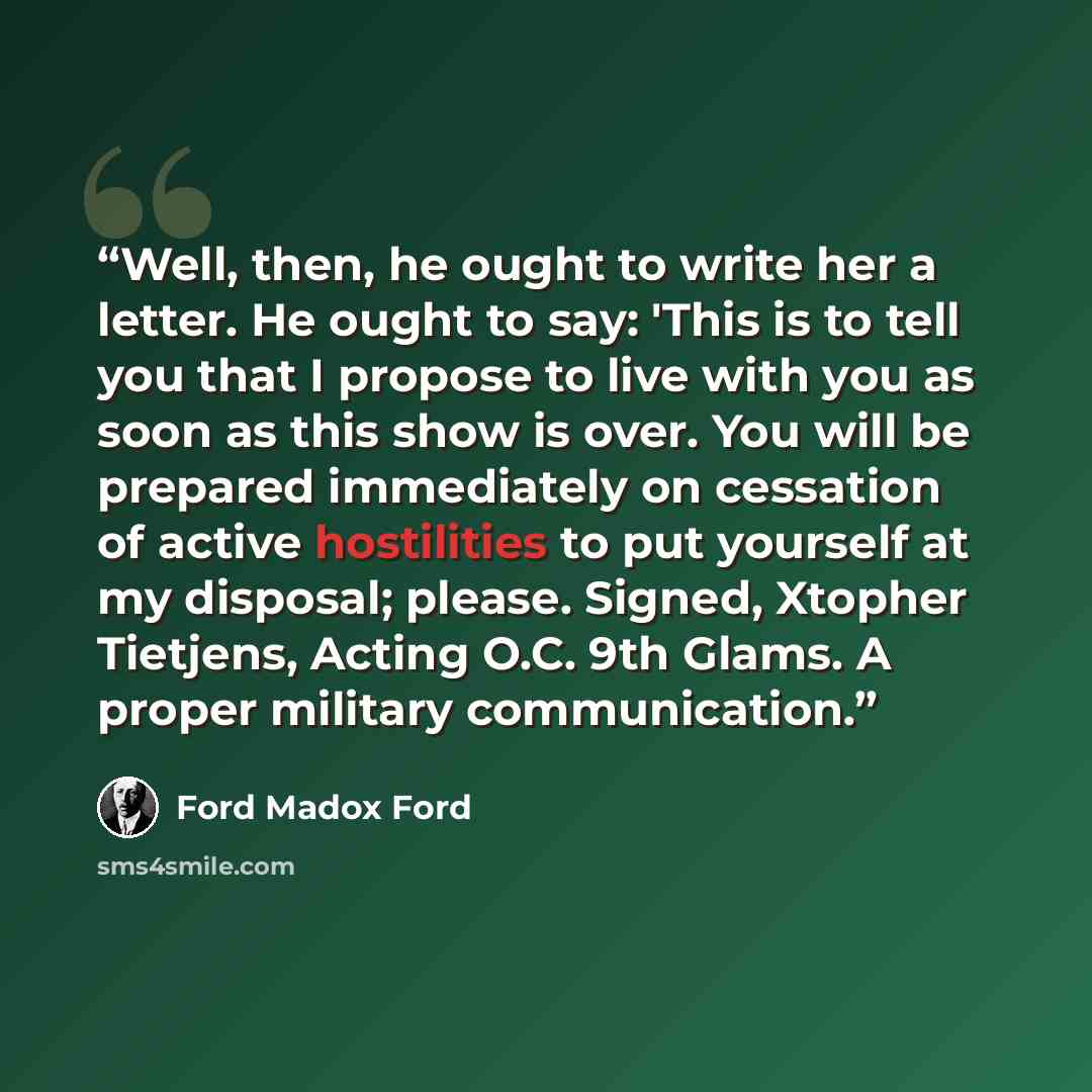“Well, then, he ought to write her a letter. He ought to say: 'This is to tell you that I propose to live with you as soon as this show is over. You will be prepared immediately on cessation of active hostilities to put yourself at my disposal; please. Signed, Xtopher Tietjens, Acting O.C. 9th…” quote by Ford Madox Ford