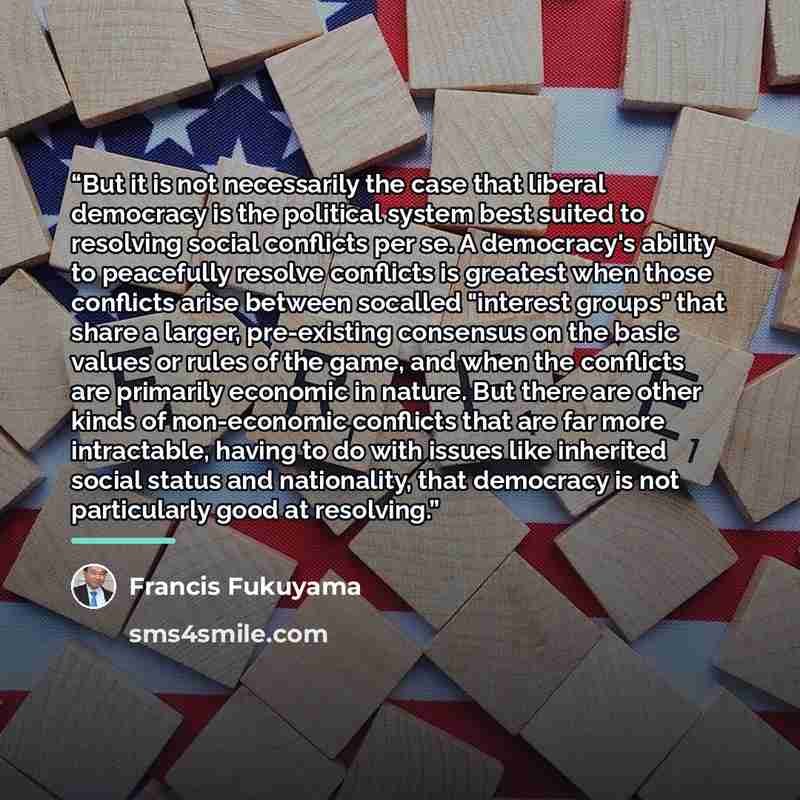 “But it is not necessarily the case that liberal democracy is the political system best suited to resolving social conflicts per se. A democracy's ability to peacefully resolve conflicts is greatest when those conflicts arise between socalled "interest groups" that share a larger, pre-existing…” quote by Francis Fukuyama