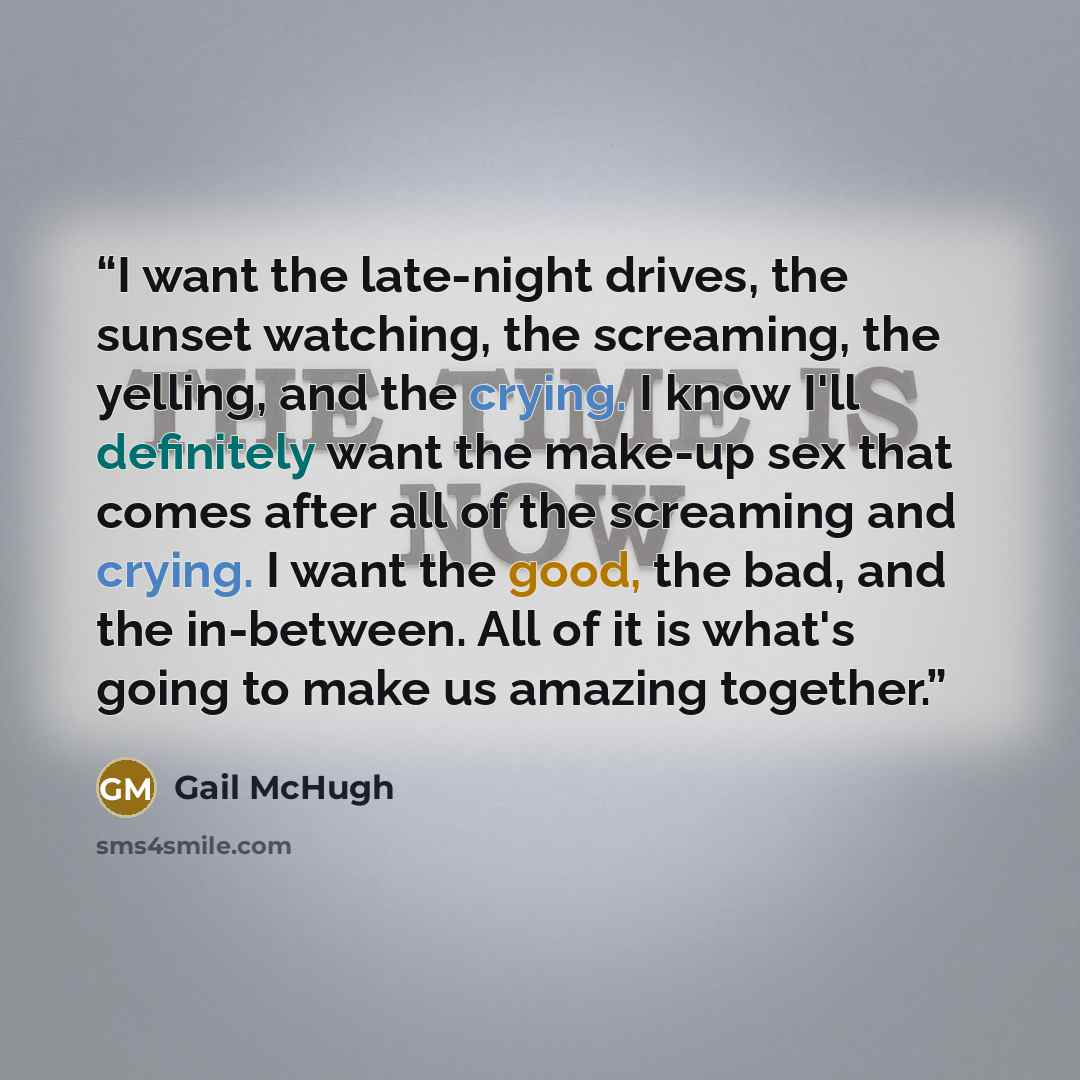 “I want the late-night drives, the sunset watching, the screaming, the yelling, and the crying. I know I'll definitely want the make-up sex that comes after all of the screaming and crying. I want the good, the bad, and the in-between. All of it is what's going to make us amazing together.” quote by Gail McHugh