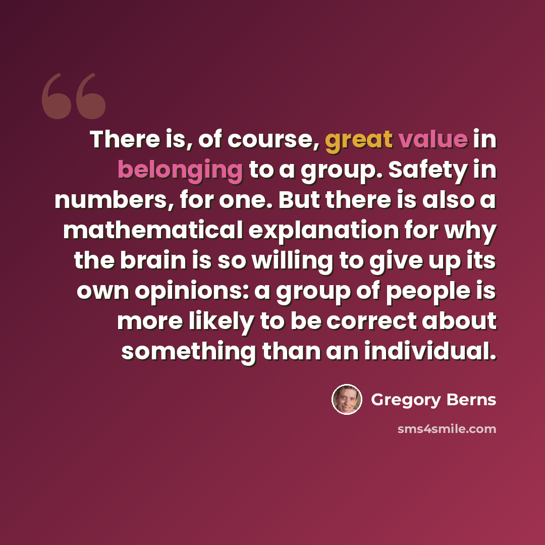 “There is, of course, great value in belonging to a group. Safety in numbers, for one. But there is also a mathematical explanation for why the brain is so willing to give up its own opinions: a group of people is more likely to be correct about something than an individual.” quote by Gregory Berns