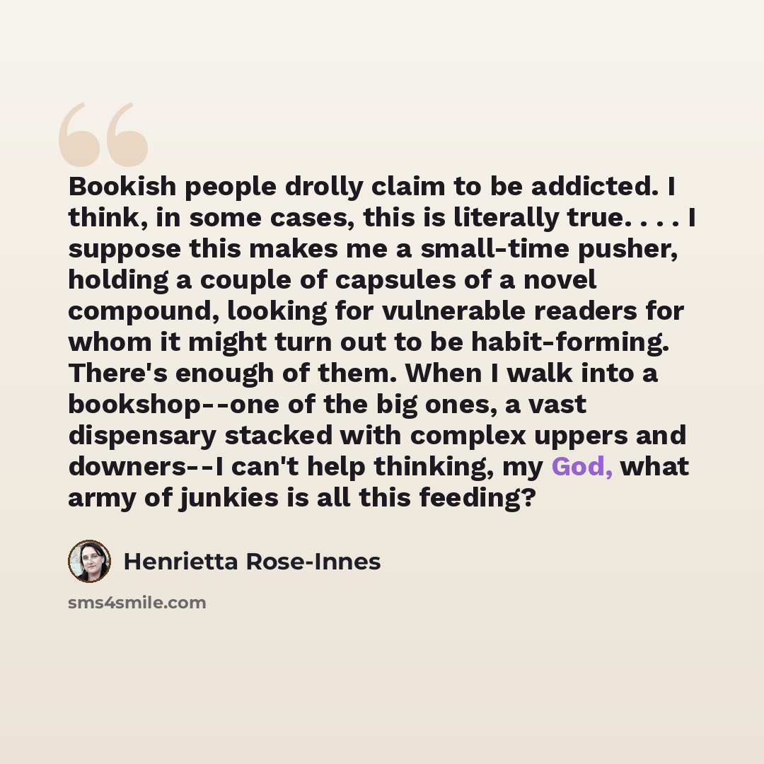 “Bookish people drolly claim to be addicted. I think, in some cases, this is literally true. . . . I suppose this makes me a small-time pusher, holding a couple of capsules of a novel compound, looking for vulnerable readers for whom it might turn out to be habit-forming. There's enough of them…” quote by Henrietta Rose-Innes