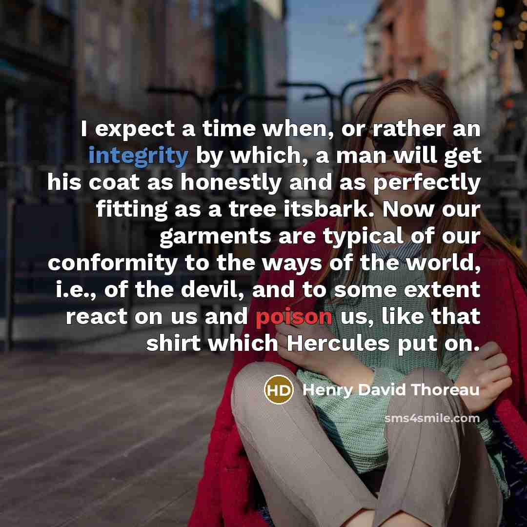“I expect a time when, or rather an integrity by which, a man will get his coat as honestly and as perfectly fitting as a tree itsbark. Now our garments are typical of our conformity to the ways of the world, i.e., of the devil, and to some extent react on us and poison us, like that shirt which…” quote by Henry David Thoreau