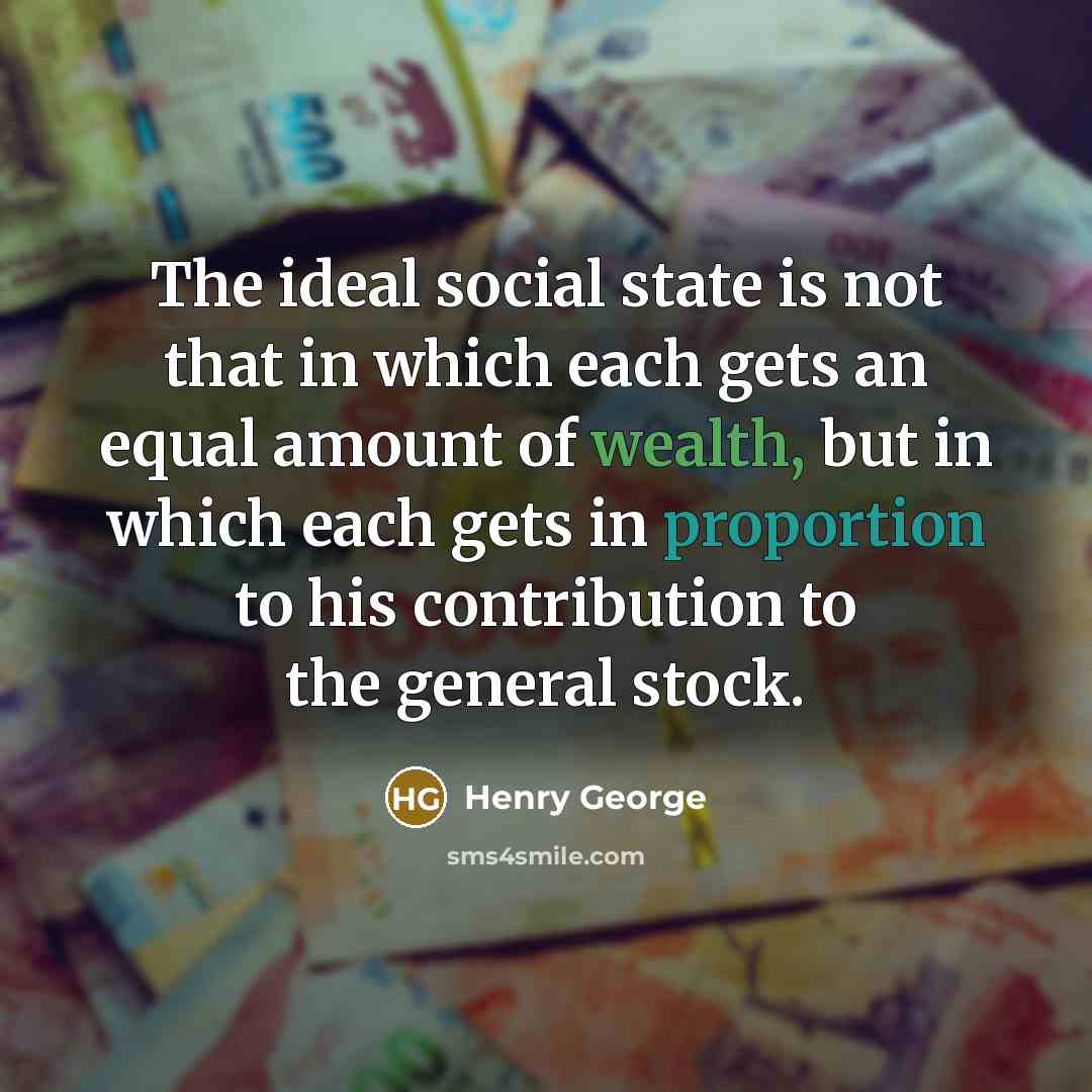 “The ideal social state is not that in which each gets an equal amount of wealth, but in which each gets in proportion to his contribution to the general stock.” quote by Henry George