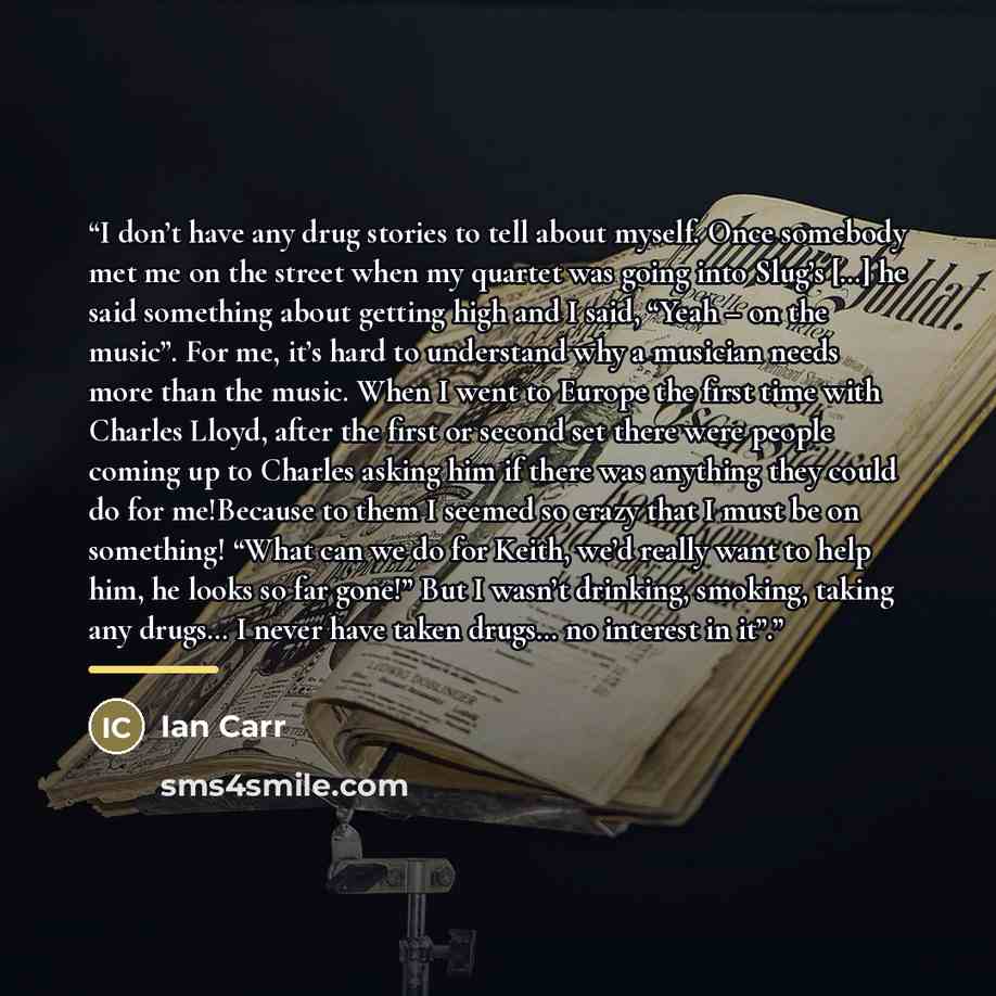 “I don’t have any drug stories to tell about myself. Once somebody met me on the street when my quartet was going into Slug’s […] he said something about getting high and I said, “Yeah – on the music”. For me, it’s hard to understand why a musician needs more than the music. When I went to Europe…” quote by Ian Carr