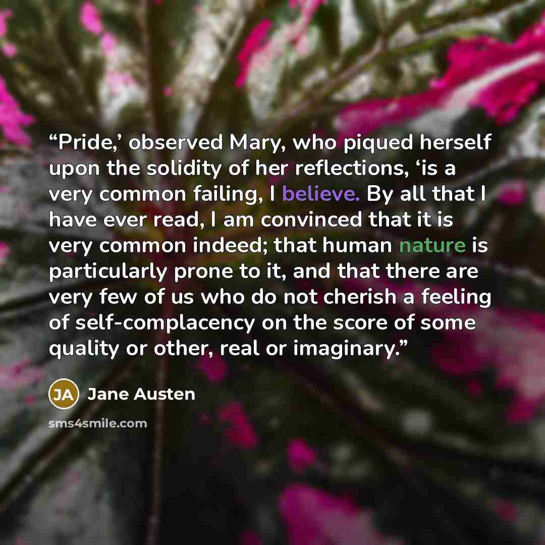 “Pride,’ observed Mary, who piqued herself upon the solidity of her reflections, ‘is a very common failing, I believe. By all that I have ever read, I am convinced that it is very common indeed; that human nature is particularly prone to it, and that there are very few of us who do not cherish a…” quote by Jane Austen