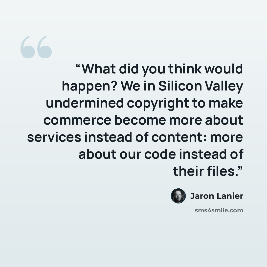 “What did you think would happen? We in Silicon Valley undermined copyright to make commerce become more about services instead of content: more about our code instead of their files.” quote by Jaron Lanier