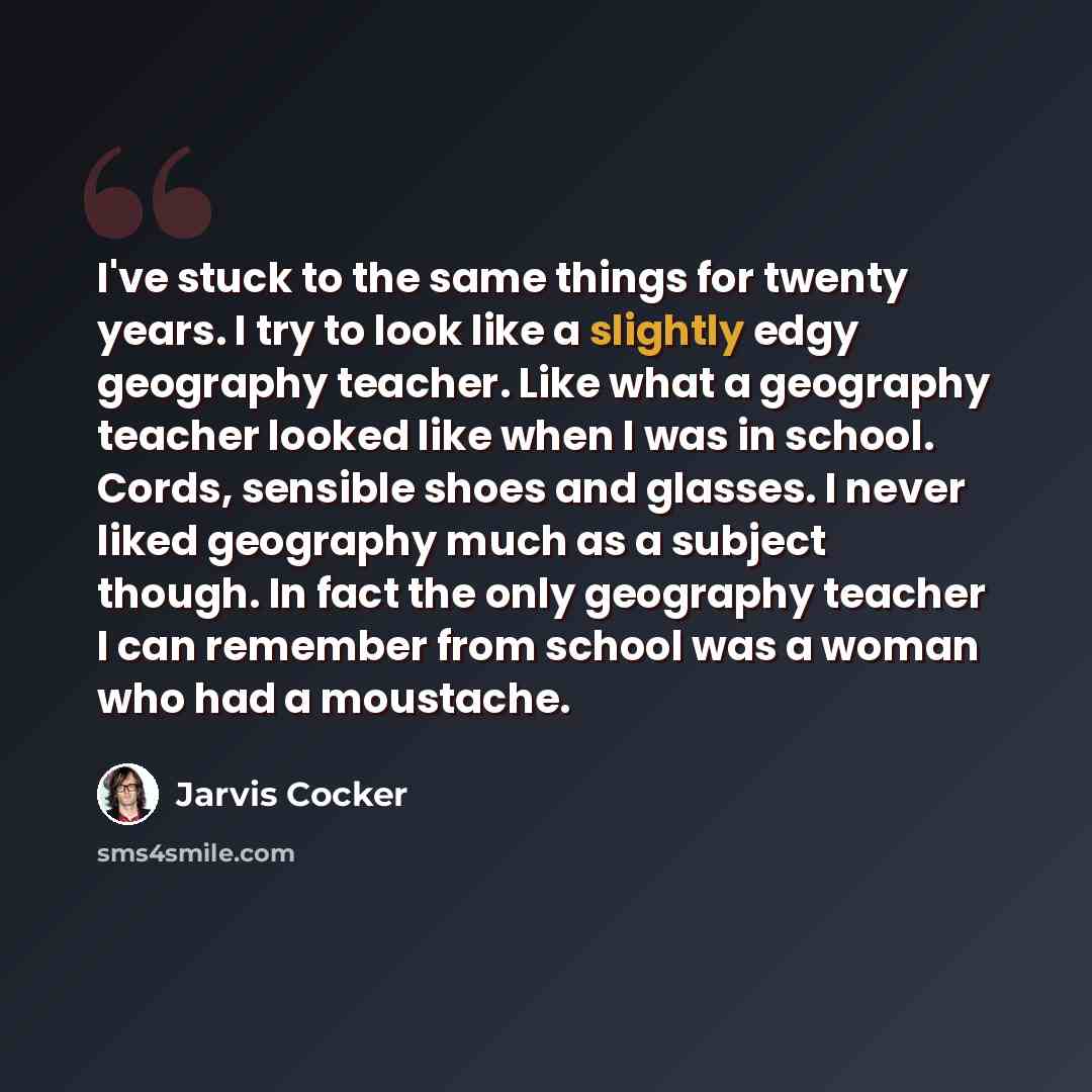 “I've stuck to the same things for twenty years. I try to look like a slightly edgy geography teacher. Like what a geography teacher looked like when I was in school. Cords, sensible shoes and glasses. I never liked geography much as a subject though. In fact the only geography teacher I can…” quote by Jarvis Cocker