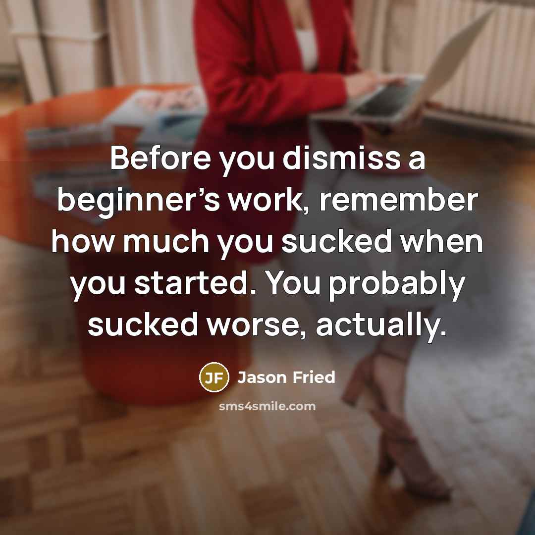 “Before you dismiss a beginner's work, remember how much you sucked when you started. You probably sucked worse, actually.” quote by Jason Fried