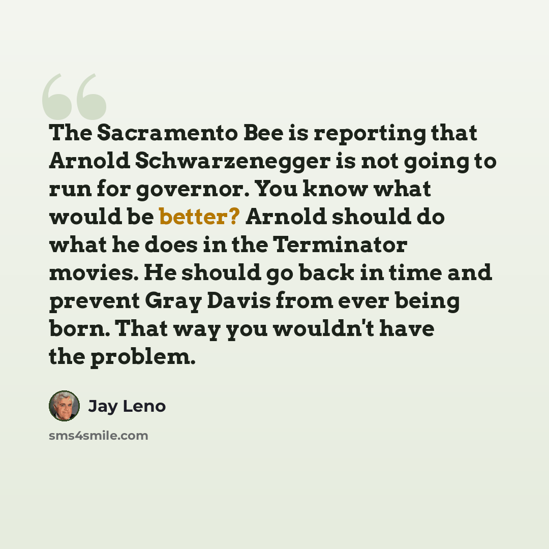 “The Sacramento Bee is reporting that Arnold Schwarzenegger is not going to run for governor. You know what would be better? Arnold should do what he does in the Terminator movies. He should go back in time and prevent Gray Davis from ever being born. That way you wouldn't have the problem.” quote by Jay Leno