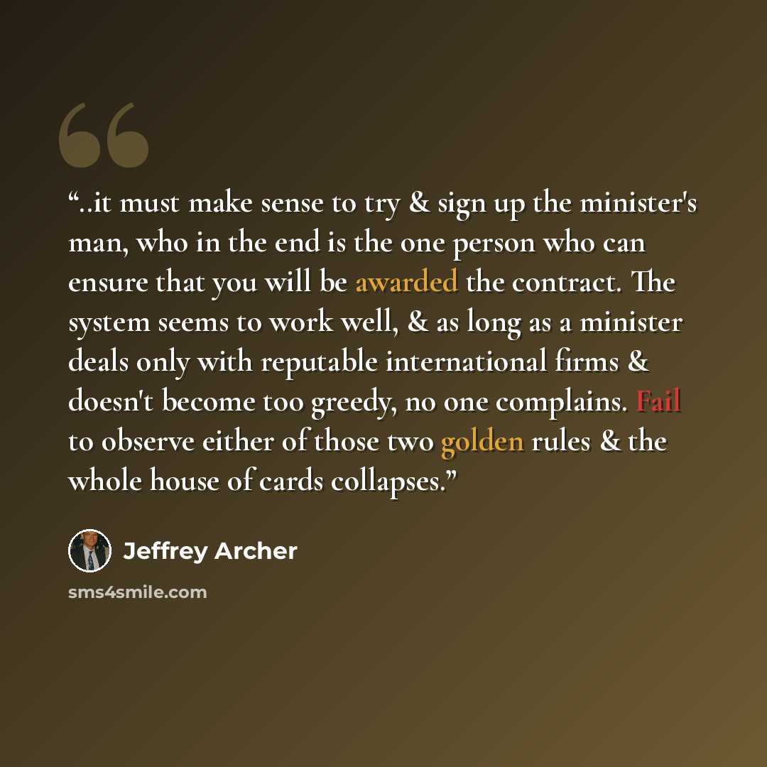 “..it must make sense to try & sign up the minister's man, who in the end is the one person who can ensure that you will be awarded the contract. The system seems to work well, & as long as a minister deals only with reputable international firms & doesn't become too greedy, no one complains. Fail…” quote by Jeffrey Archer