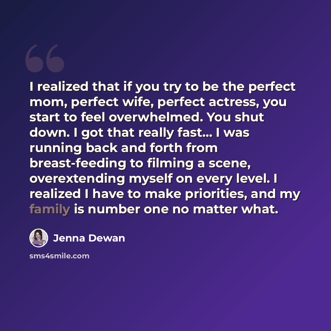 “I realized that if you try to be the perfect mom, perfect wife, perfect actress, you start to feel overwhelmed. You shut down. I got that really fast... I was running back and forth from breast-feeding to filming a scene, overextending myself on every level. I realized I have to make priorities…” quote by Jenna Dewan