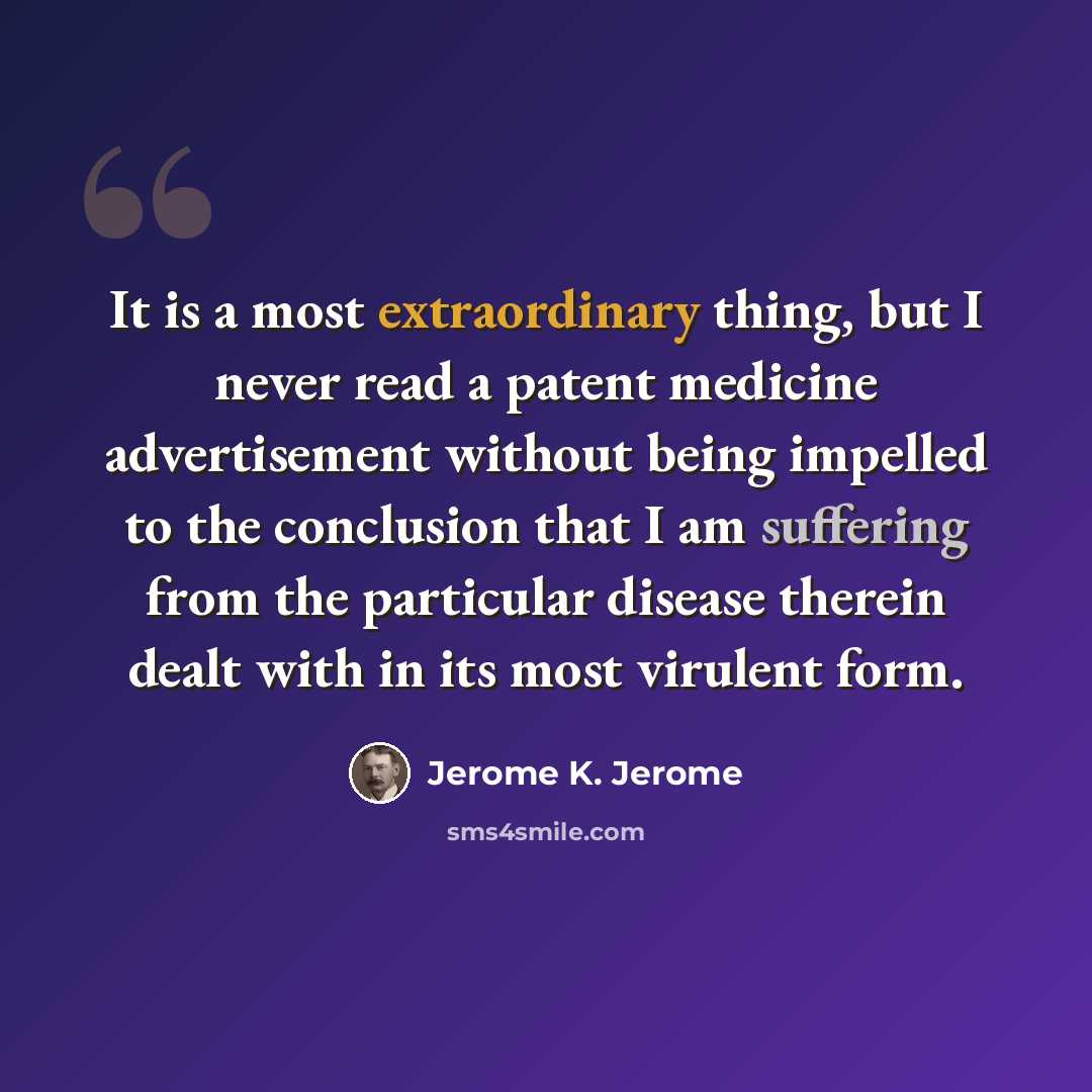 “It is a most extraordinary thing, but I never read a patent medicine advertisement without being impelled to the conclusion that I am suffering from the particular disease therein dealt with in its most virulent form.” quote by Jerome K. Jerome