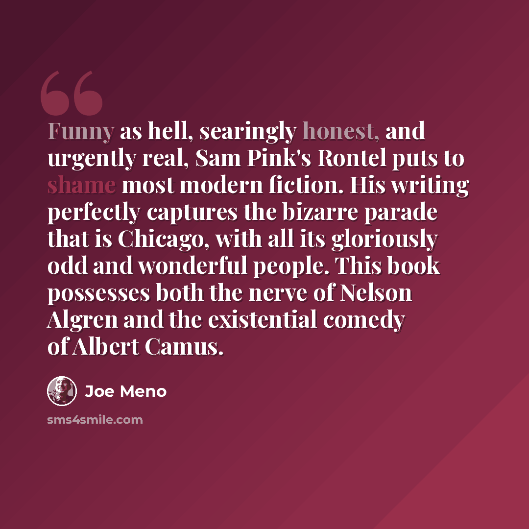 “Funny as hell, searingly honest, and urgently real, Sam Pink's Rontel puts to shame most modern fiction. His writing perfectly captures the bizarre parade that is Chicago, with all its gloriously odd and wonderful people. This book possesses both the nerve of Nelson Algren and the existential…” quote by Joe Meno