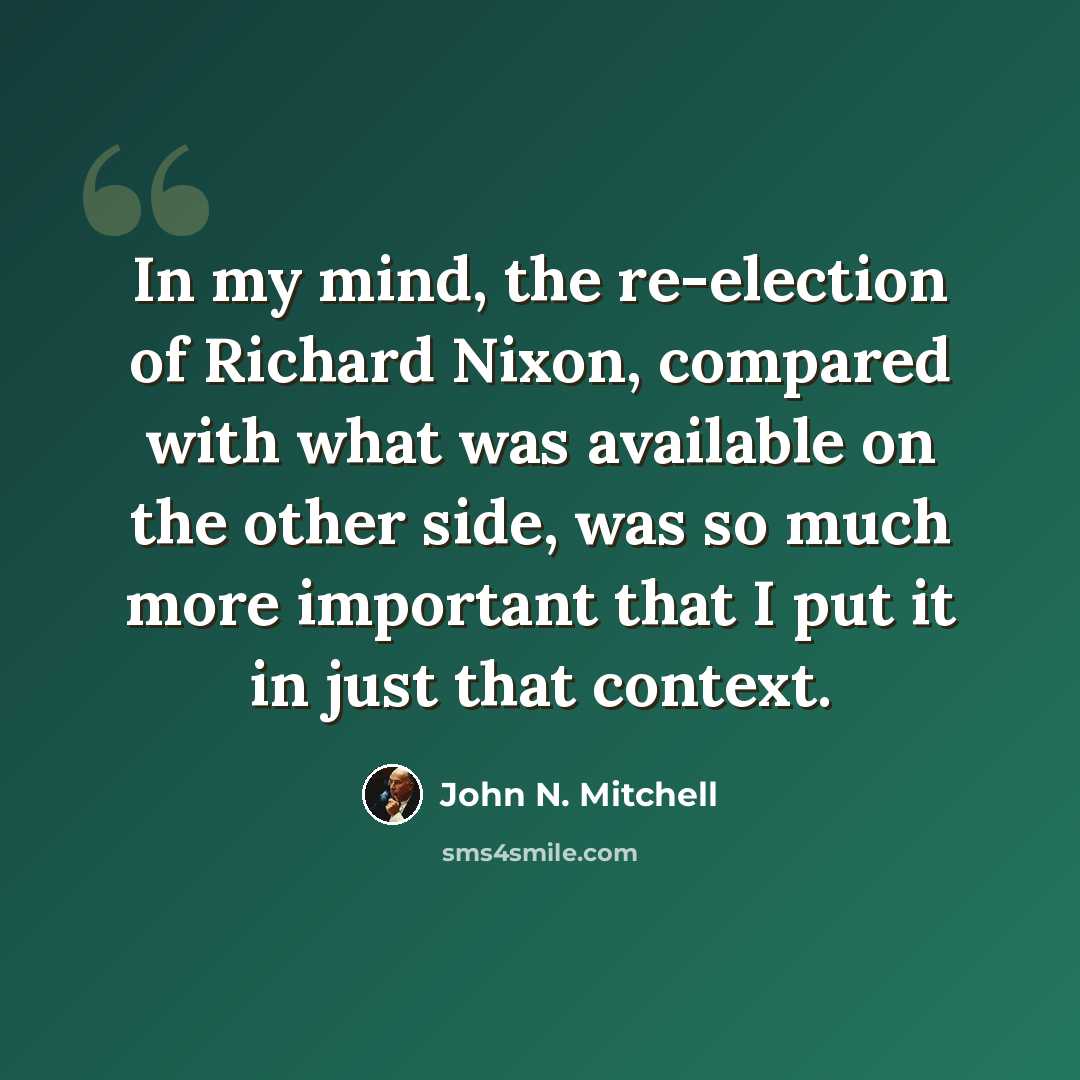 “In my mind, the re-election of Richard Nixon, compared with what was available on the other side, was so much more important that I put it in just that context.” quote by John N. Mitchell