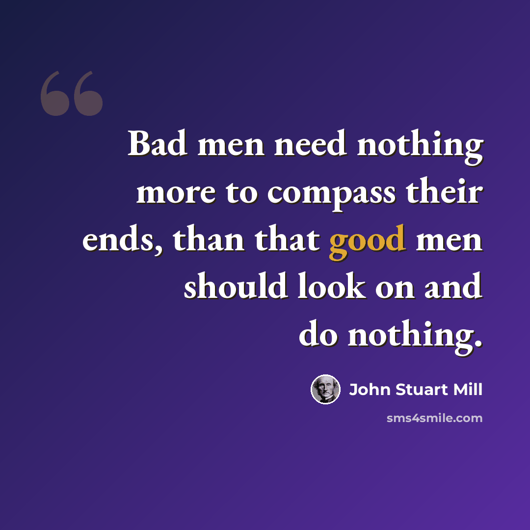 “Bad men need nothing more to compass their ends, than that good men should look on and do nothing.” quote by John Stuart Mill