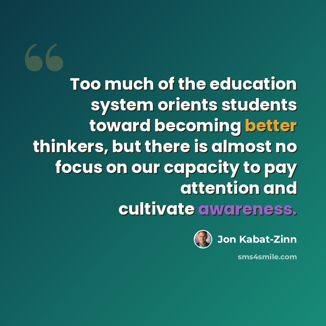“Too much of the education system orients students toward becoming better thinkers, but there is almost no focus on our capacity to pay attention and cultivate awareness.” quote by Jon Kabat-Zinn