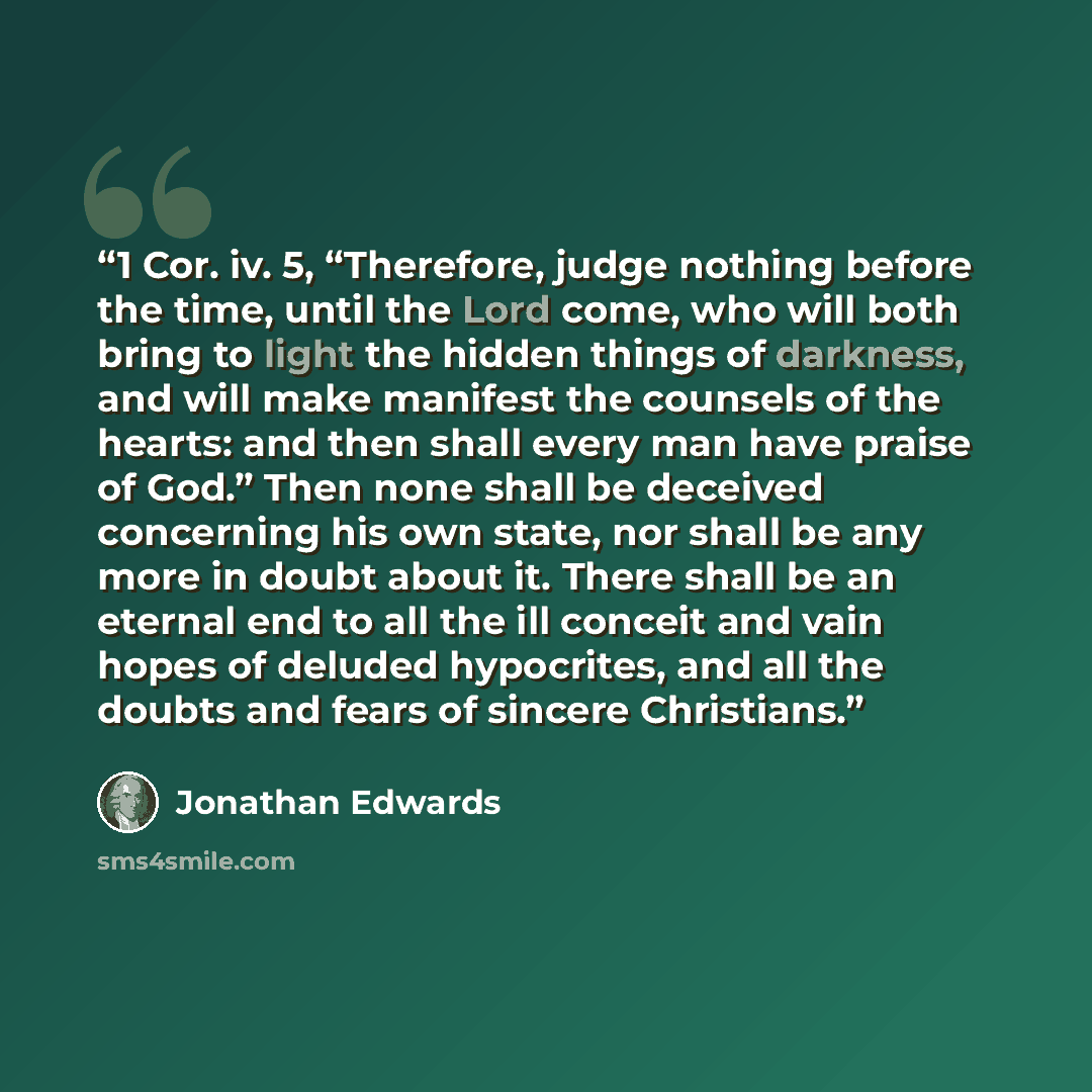 “1 Cor. iv. 5, “Therefore, judge nothing before the time, until the Lord come, who will both bring to light the hidden things of darkness, and will make manifest the counsels of the hearts: and then shall every man have praise of God.” Then none shall be deceived concerning his own state, nor shall…” quote by Jonathan Edwards