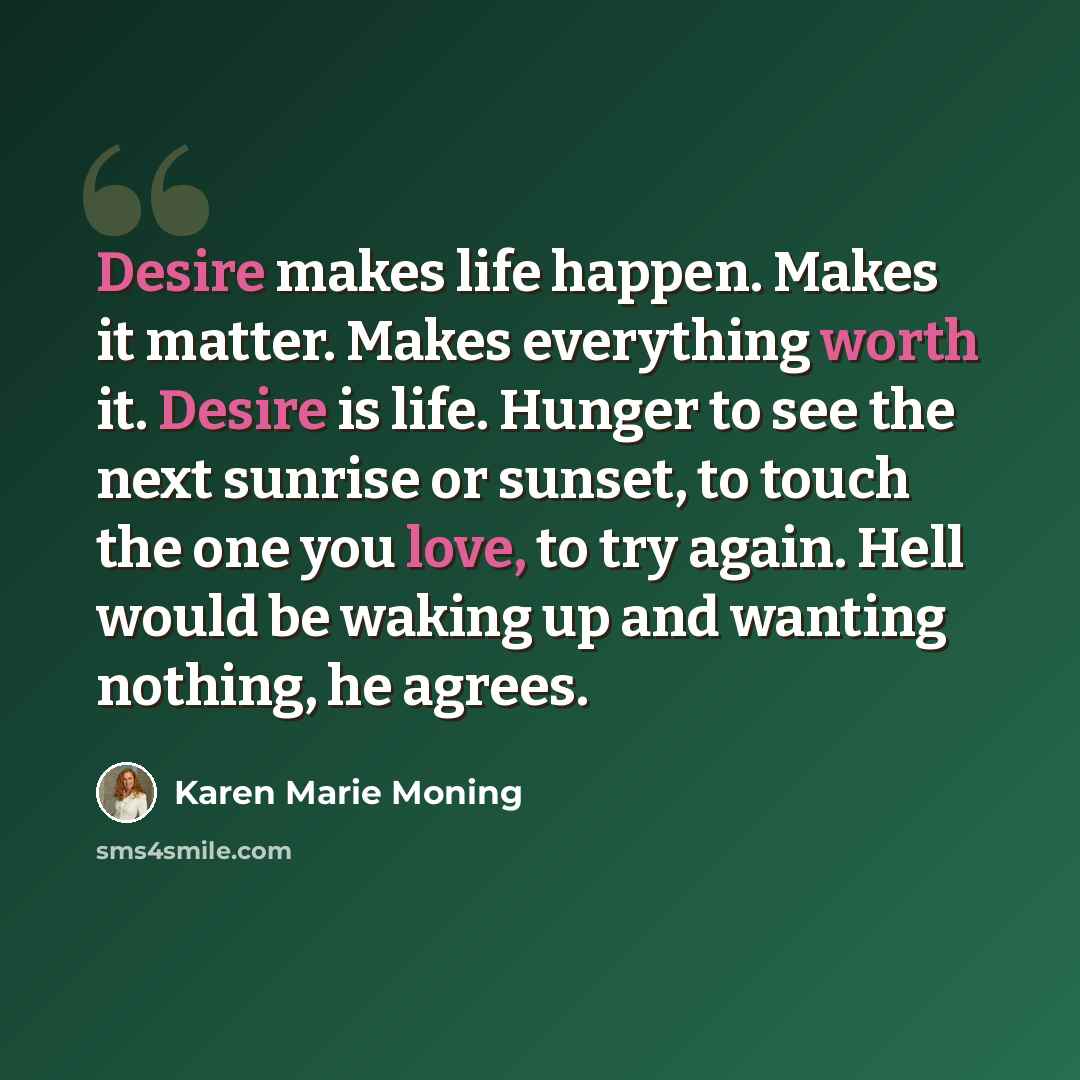 “Desire makes life happen. Makes it matter. Makes everything worth it. Desire is life. Hunger to see the next sunrise or sunset, to touch the one you love, to try again. Hell would be waking up and wanting nothing, he agrees.” quote by Karen Marie Moning