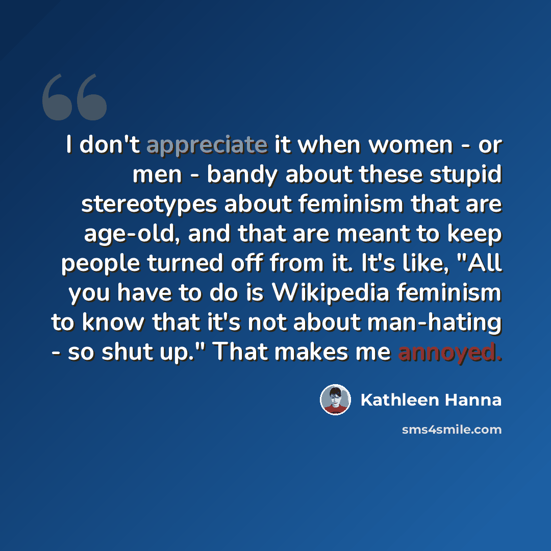 “I don't appreciate it when women - or men - bandy about these stupid stereotypes about feminism that are age-old, and that are meant to keep people turned off from it. It's like, "All you have to do is Wikipedia feminism to know that it's not about man-hating - so shut up." That makes me annoyed.” quote by Kathleen Hanna