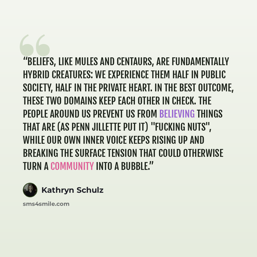 “Beliefs, like mules and centaurs, are fundamentally hybrid creatures: we experience them half in public society, half in the private heart. In the best outcome, these two domains keep each other in check. The people around us prevent us from believing things that are (as Penn Jillette put it)…” quote by Kathryn Schulz