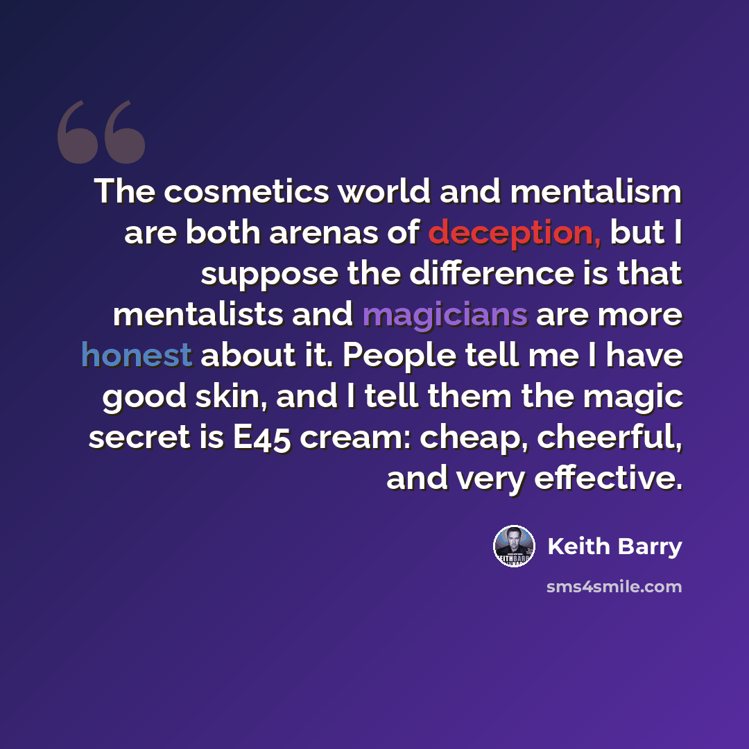 “The cosmetics world and mentalism are both arenas of deception, but I suppose the difference is that mentalists and magicians are more honest about it. People tell me I have good skin, and I tell them the magic secret is E45 cream: cheap, cheerful, and very effective.” quote by Keith Barry