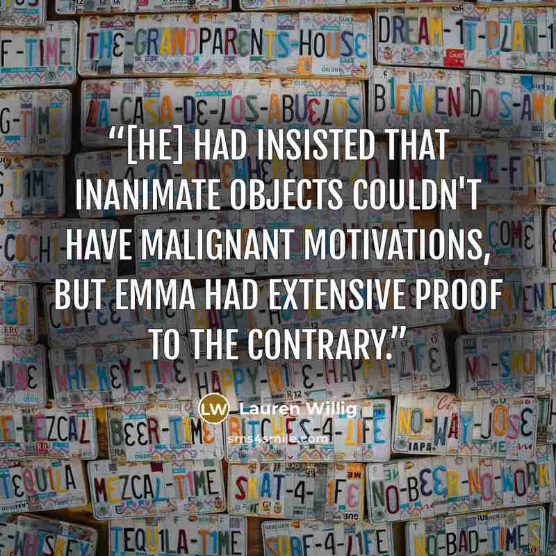 “[He] had insisted that inanimate objects couldn't have malignant motivations, but Emma had extensive proof to the contrary.” quote by Lauren Willig