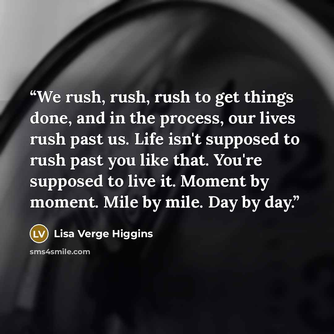 “We rush, rush, rush to get things done, and in the process, our lives rush past us. Life isn't supposed to rush past you like that. You're supposed to live it. Moment by moment. Mile by mile. Day by day.” quote by Lisa Verge Higgins