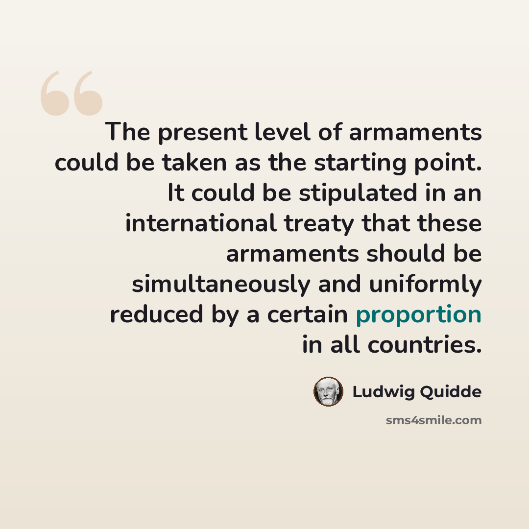 “The present level of armaments could be taken as the starting point. It could be stipulated in an international treaty that these armaments should be simultaneously and uniformly reduced by a certain proportion in all countries.” quote by Ludwig Quidde