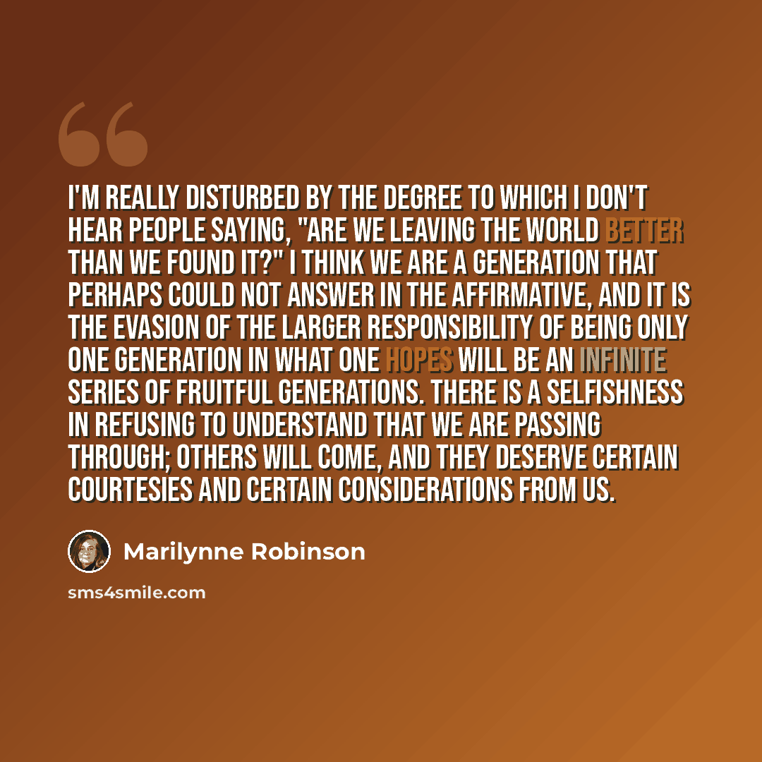 “I'm really disturbed by the degree to which I don't hear people saying, "Are we leaving the world better than we found it?" I think we are a generation that perhaps could not answer in the affirmative, and it is the evasion of the larger responsibility of being only one generation in what one…” quote by Marilynne Robinson