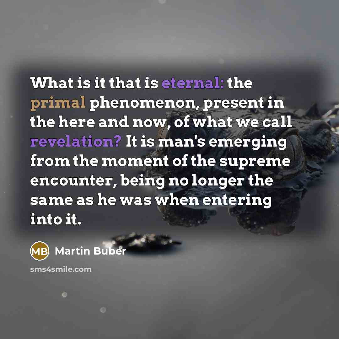 “What is it that is eternal: the primal phenomenon, present in the here and now, of what we call revelation? It is man's emerging from the moment of the supreme encounter, being no longer the same as he was when entering into it.” quote by Martin Buber
