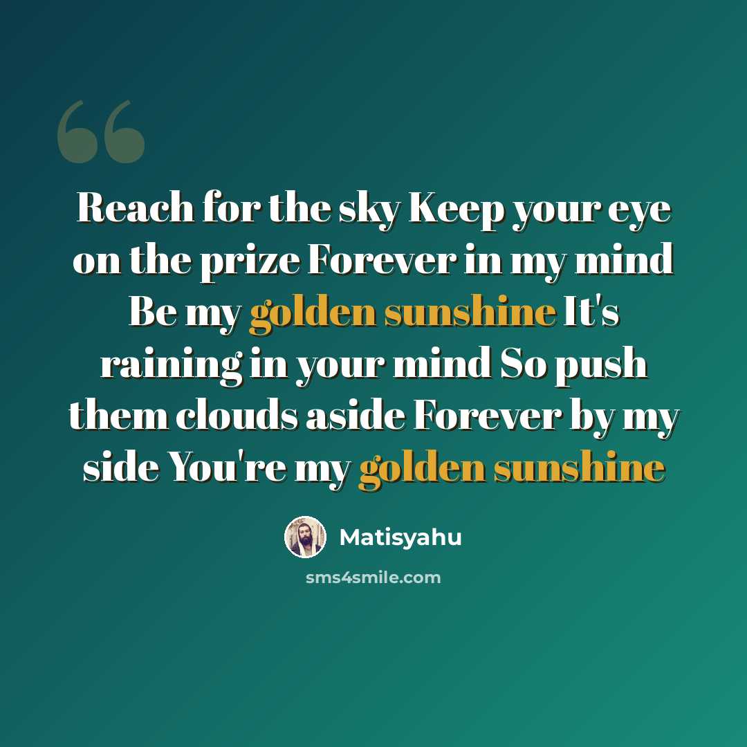 “Reach for the sky Keep your eye on the prize Forever in my mind Be my golden sunshine It's raining in your mind So push them clouds aside Forever by my side You're my golden sunshine” quote by Matisyahu
