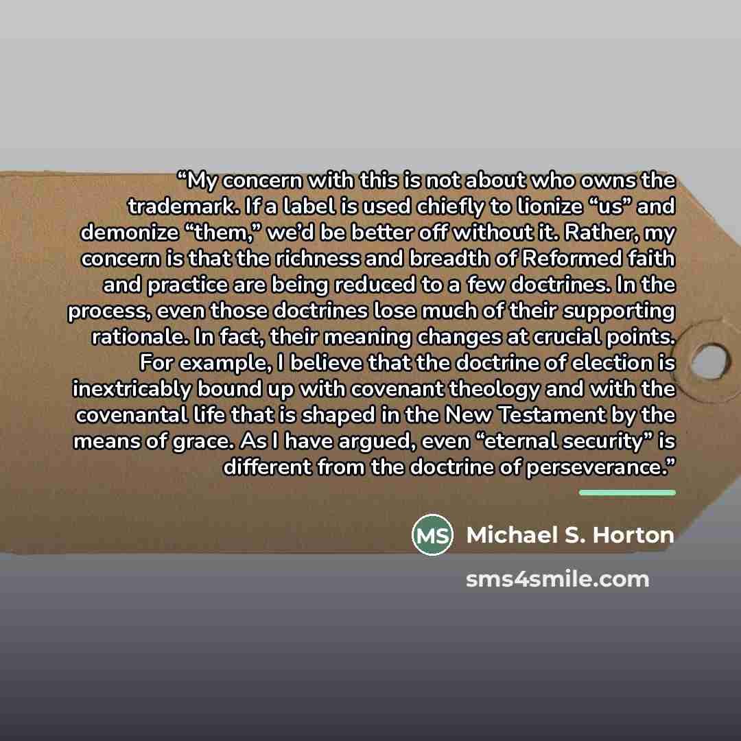“My concern with this is not about who owns the trademark. If a label is used chiefly to lionize “us” and demonize “them,” we’d be better off without it. Rather, my concern is that the richness and breadth of Reformed faith and practice are being reduced to a few doctrines. In the process, even…” quote by Michael S. Horton