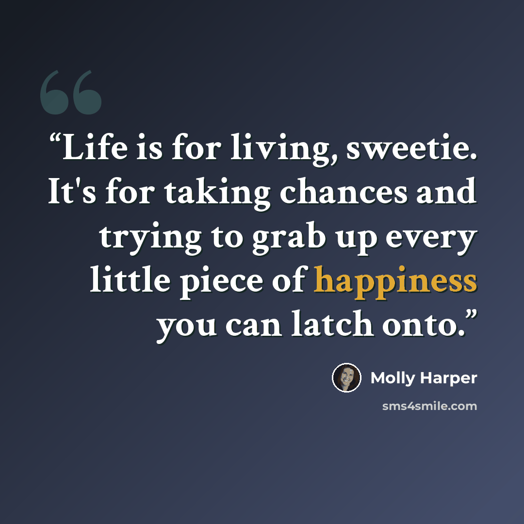 “Life is for living, sweetie. It's for taking chances and trying to grab up every little piece of happiness you can latch onto.” quote by Molly Harper