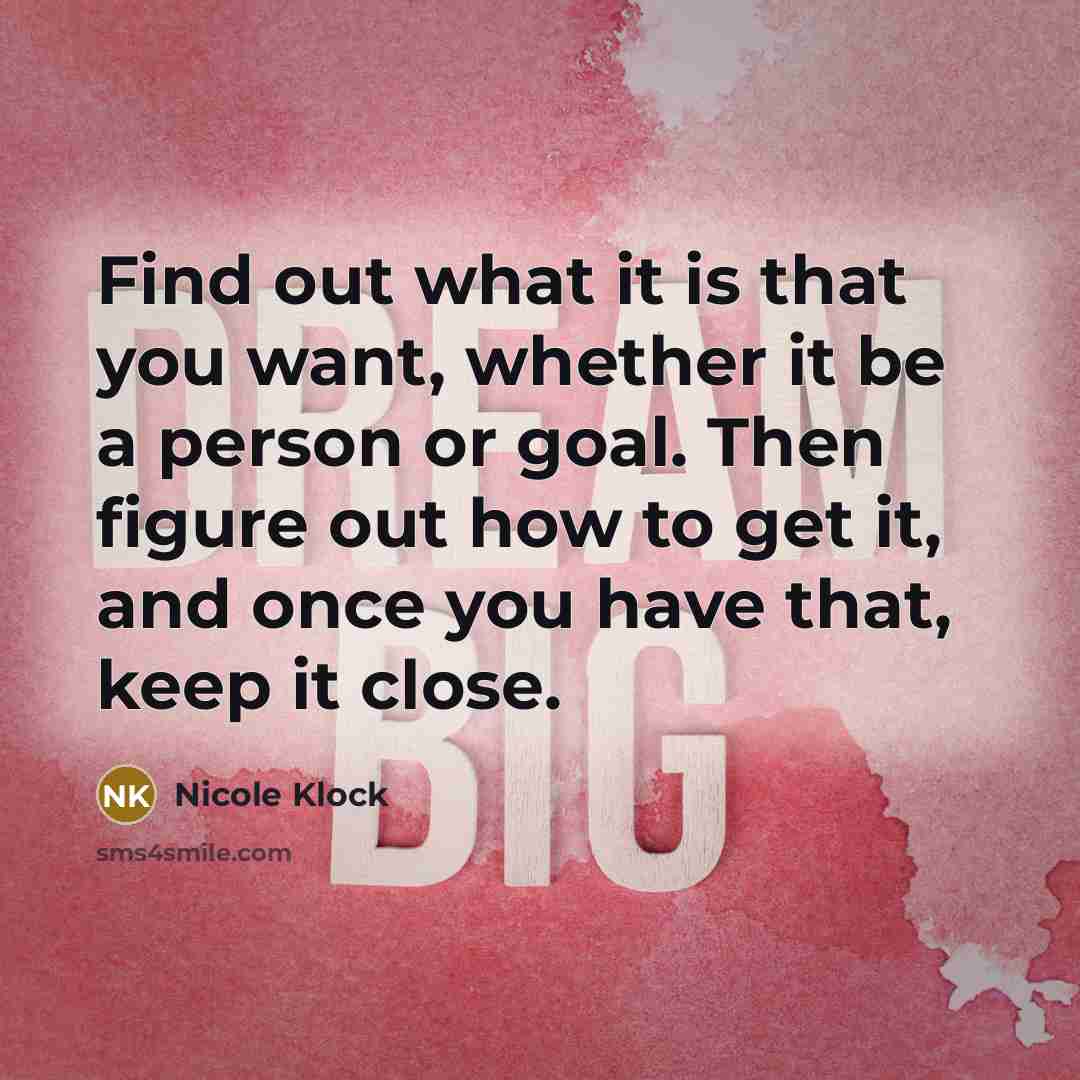 “Find out what it is that you want, whether it be a person or goal. Then figure out how to get it, and once you have that, keep it close.” quote by Nicole Klock
